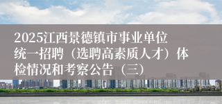 2025江西景德镇市事业单位统一招聘（选聘高素质人才）体检情况和考察公告（三）