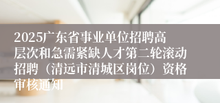 2025广东省事业单位招聘高层次和急需紧缺人才第二轮滚动招聘（清远市清城区岗位）资格审核通知