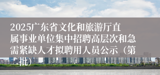 2025广东省文化和旅游厅直属事业单位集中招聘高层次和急需紧缺人才拟聘用人员公示（第二批）