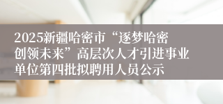 2025新疆哈密市“逐梦哈密创领未来”高层次人才引进事业单位第四批拟聘用人员公示