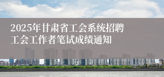 2025年甘肃省工会系统招聘工会工作者笔试成绩通知