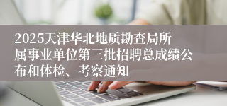 2025天津华北地质勘查局所属事业单位第三批招聘总成绩公布和体检、考察通知
