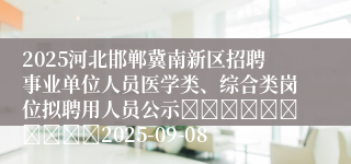 2025河北邯郸冀南新区招聘事业单位人员医学类、综合类岗位拟聘用人员公示										2025-09-08