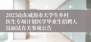 2025山东威海市大学生乡村医生专项计划医学毕业生招聘人员面试有关事项公告