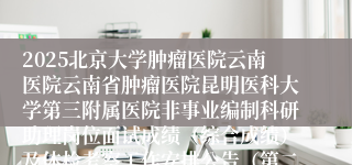 2025北京大学肿瘤医院云南医院云南省肿瘤医院昆明医科大学第三附属医院非事业编制科研助理岗位面试成绩（综合成绩）及体检考察工作安排公告（第二批次）