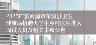 2025广东河源市东源县卫生健康局招聘大学生乡村医生进入面试人员及相关事项公告