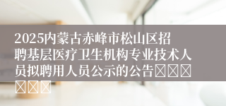 2025内蒙古赤峰市松山区招聘基层医疗卫生机构专业技术人员拟聘用人员公示的公告						