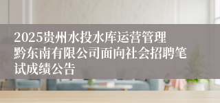 2025贵州水投水库运营管理黔东南有限公司面向社会招聘笔试成绩公告