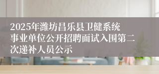 2025年潍坊昌乐县卫健系统事业单位公开招聘面试入围第二次递补人员公示