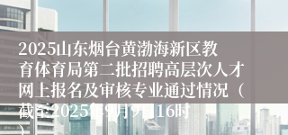2025山东烟台黄渤海新区教育体育局第二批招聘高层次人才网上报名及审核专业通过情况（截至2025年9月9日16时）
