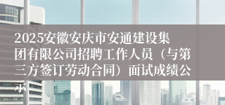 2025安徽安庆市安通建设集团有限公司招聘工作人员（与第三方签订劳动合同）面试成绩公示