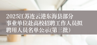 2025江苏连云港东海县部分事业单位赴高校招聘工作人员拟聘用人员名单公示(第三批）