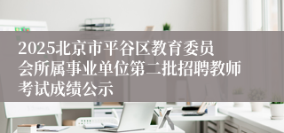 2025北京市平谷区教育委员会所属事业单位第二批招聘教师考试成绩公示