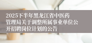 2025下半年黑龙江省中医药管理局关于调整所属事业单位公开招聘岗位计划的公告