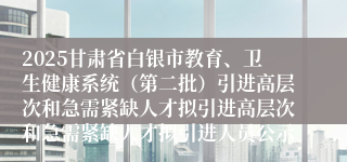 2025甘肃省白银市教育、卫生健康系统（第二批）引进高层次和急需紧缺人才拟引进高层次和急需紧缺人才拟引进人员公示
