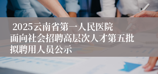  2025云南省第一人民医院面向社会招聘高层次人才第五批拟聘用人员公示