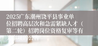 2025广东潮州饶平县事业单位招聘高层次和急需紧缺人才（第二轮）招聘岗位资格复审等有关事项的公告