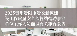 2025贵州贵阳市贵安新区建设工程质量安全监督站招聘事业单位工作人员面试有关事宜公告