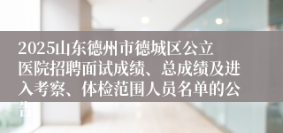 2025山东德州市德城区公立医院招聘面试成绩、总成绩及进入考察、体检范围人员名单的公告