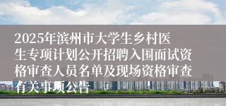2025年滨州市大学生乡村医生专项计划公开招聘入围面试资格审查人员名单及现场资格审查有关事项公告