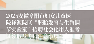 2025安徽阜阳市妇女儿童医院祥源院区“胚胎发育与生殖调节实验室”招聘社会化用人准考证领取及考试注意事项公告