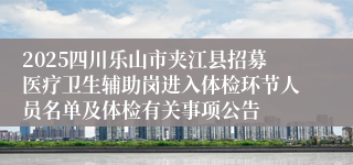 2025四川乐山市夹江县招募医疗卫生辅助岗进入体检环节人员名单及体检有关事项公告