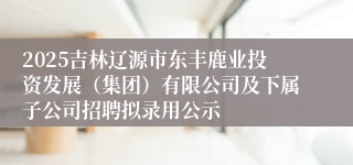 2025吉林辽源市东丰鹿业投资发展（集团）有限公司及下属子公司招聘拟录用公示
