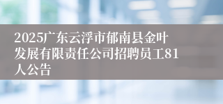 2025广东云浮市郁南县金叶发展有限责任公司招聘员工81人公告