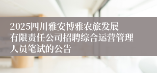 2025四川雅安博雅农旅发展有限责任公司招聘综合运营管理人员笔试的公告