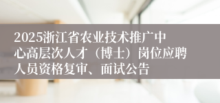 2025浙江省农业技术推广中心高层次人才（博士）岗位应聘人员资格复审、面试公告