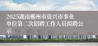 2025湖南郴州市资兴市事业单位第二次招聘工作人员拟聘公示