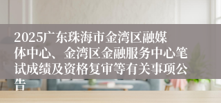 2025广东珠海市金湾区融媒体中心、金湾区金融服务中心笔试成绩及资格复审等有关事项公告