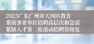2025广东广州市天河区教育系统事业单位招聘高层次和急需紧缺人才第二轮滚动招聘资格复审公告