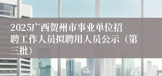 2025广西贺州市事业单位招聘工作人员拟聘用人员公示（第三批）