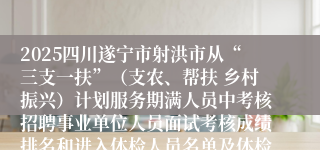 2025四川遂宁市射洪市从“三支一扶”（支农、帮扶 乡村振兴）计划服务期满人员中考核招聘事业单位人员面试考核成绩排名和进入体检人员名单及体检相关事宜公告