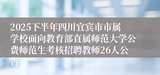 2025下半年四川宜宾市市属学校面向教育部直属师范大学公费师范生考核招聘教师26人公告