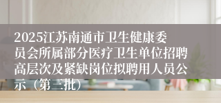 2025江苏南通市卫生健康委员会所属部分医疗卫生单位招聘高层次及紧缺岗位拟聘用人员公示（第三批）