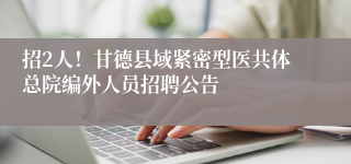招2人！甘德县域紧密型医共体总院编外人员招聘公告
