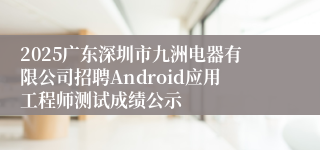 2025广东深圳市九洲电器有限公司招聘Android应用工程师测试成绩公示