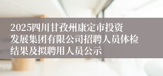 2025四川甘孜州康定市投资发展集团有限公司招聘人员体检结果及拟聘用人员公示