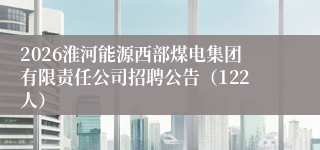 2026淮河能源西部煤电集团有限责任公司招聘公告（122人）