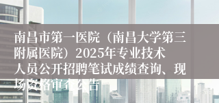 南昌市第一医院（南昌大学第三附属医院）2025年专业技术人员公开招聘笔试成绩查询、现场资格审查公告