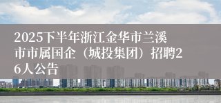 2025下半年浙江金华市兰溪市市属国企（城投集团）招聘26人公告