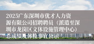 2025广东深圳市优才人力资源有限公司招聘聘员（派遣至深圳市龙岗区文体设施管理中心）总成绩及体检事宜公示