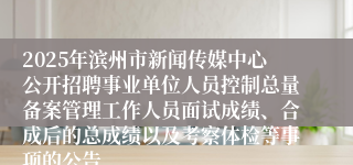 2025年滨州市新闻传媒中心公开招聘事业单位人员控制总量备案管理工作人员面试成绩、合成后的总成绩以及考察体检等事项的公告