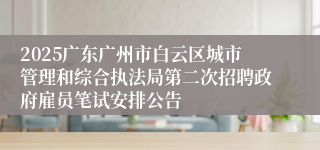 2025广东广州市白云区城市管理和综合执法局第二次招聘政府雇员笔试安排公告