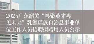2025广东韶关“粤聚英才粤见未来”乳源瑶族自治县事业单位工作人员招聘拟聘用人员公示
