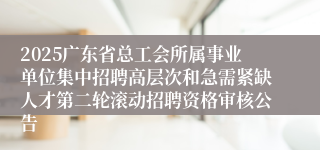 2025广东省总工会所属事业单位集中招聘高层次和急需紧缺人才第二轮滚动招聘资格审核公告