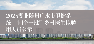 2025湖北随州广水市卫健系统 “四个一批”乡村医生拟聘用人员公示