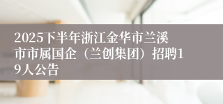 2025下半年浙江金华市兰溪市市属国企（兰创集团）招聘19人公告